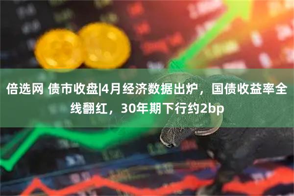倍选网 债市收盘|4月经济数据出炉，国债收益率全线翻红，30年期下行约2bp