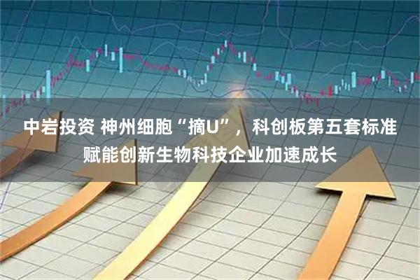 中岩投资 神州细胞“摘U”，科创板第五套标准赋能创新生物科技企业加速成长