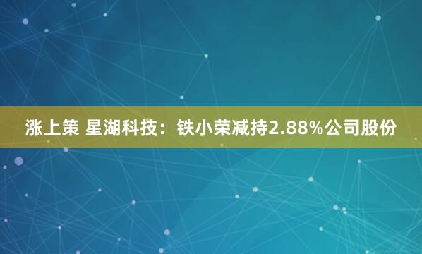 涨上策 星湖科技：铁小荣减持2.88%公司股份