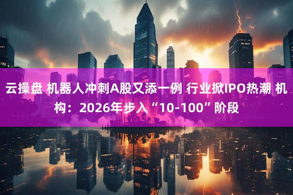 云操盘 机器人冲刺A股又添一例 行业掀IPO热潮 机构：2026年步入“10-100”阶段