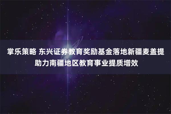 掌乐策略 东兴证券教育奖励基金落地新疆麦盖提 助力南疆地区教育事业提质增效