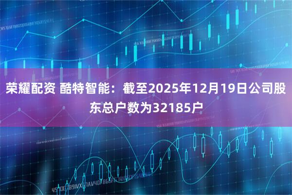 荣耀配资 酷特智能：截至2025年12月19日公司股东总户数为32185户