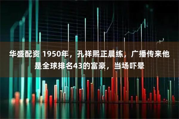 华盛配资 1950年，孔祥熙正晨练，广播传来他是全球排名43的富豪，当场吓晕