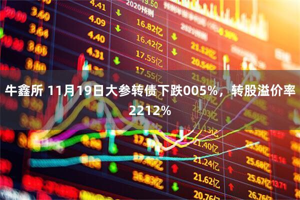 牛鑫所 11月19日大参转债下跌005%，转股溢价率2212%