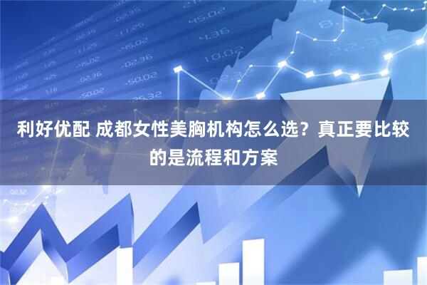利好优配 成都女性美胸机构怎么选？真正要比较的是流程和方案