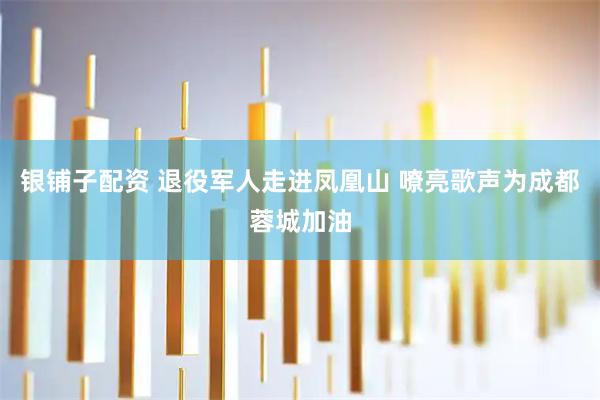 银铺子配资 退役军人走进凤凰山 嘹亮歌声为成都蓉城加油